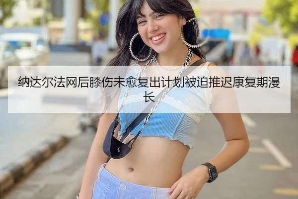 纳达尔法网后膝伤未愈复出计划被迫推迟康复期漫长
